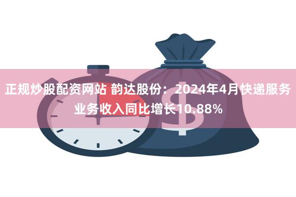 正规炒股配资网站 韵达股份：2024年4月快递服务业务收入同比增长10.88%