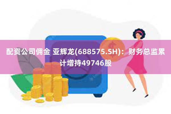 配资公司佣金 亚辉龙(688575.SH)：财务总监累计增持49746股