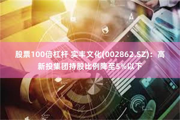 股票100倍杠杆 实丰文化(002862.SZ)：高新投集团持股比例降至5%以下