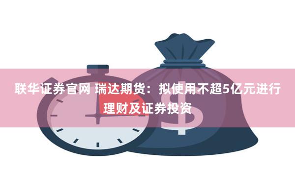 联华证券官网 瑞达期货：拟使用不超5亿元进行理财及证券投资