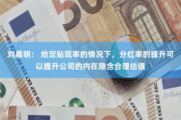 刘晨明： 给定贴现率的情况下，分红率的提升可以提升公司的内在隐含合理估值