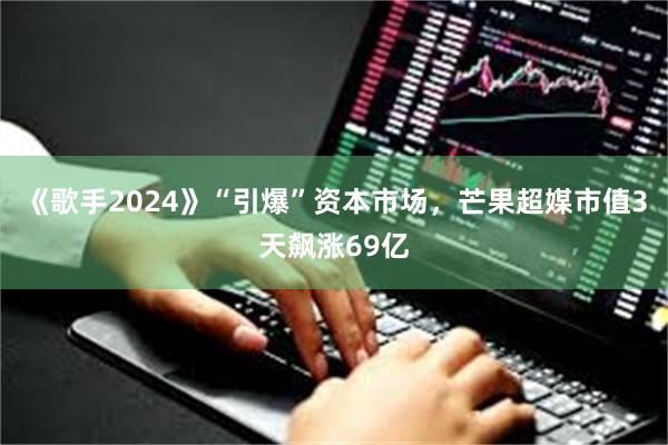 《歌手2024》“引爆”资本市场，芒果超媒市值3天飙涨69亿