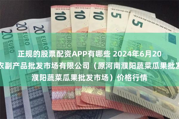 正规的股票配资APP有哪些 2024年6月20日河南濮阳宏进农副产品批发市场有限公司（原河南濮阳蔬菜瓜果批发市场）价格行情