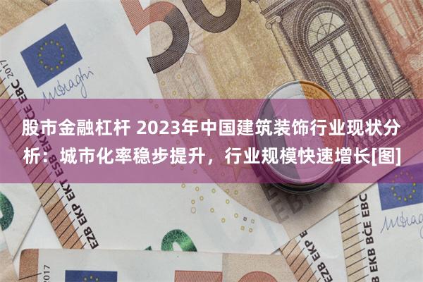 股市金融杠杆 2023年中国建筑装饰行业现状分析：城市化率稳步提升，行业规模快速增长[图]