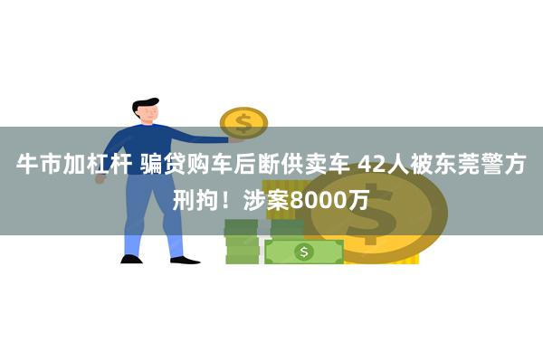 牛市加杠杆 骗贷购车后断供卖车 42人被东莞警方刑拘！涉案8000万