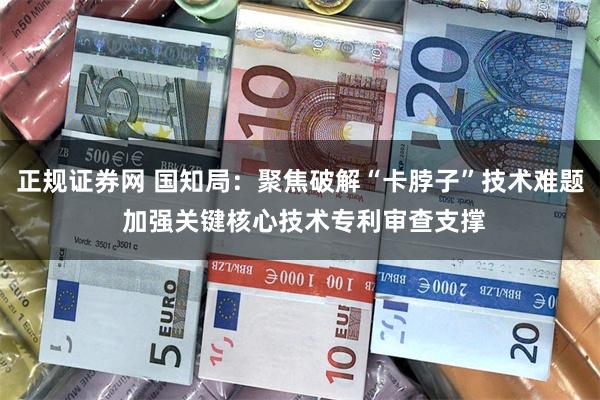 正规证券网 国知局：聚焦破解“卡脖子”技术难题 加强关键核心技术专利审查支撑