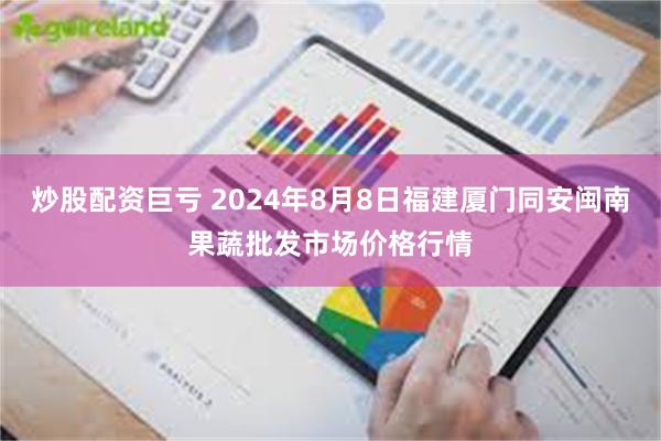 炒股配资巨亏 2024年8月8日福建厦门同安闽南果蔬批发市场价格行情