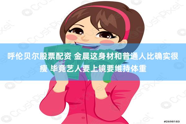 呼伦贝尔股票配资 金晨这身材和普通人比确实很瘦 毕竟艺人要上镜要维持体重