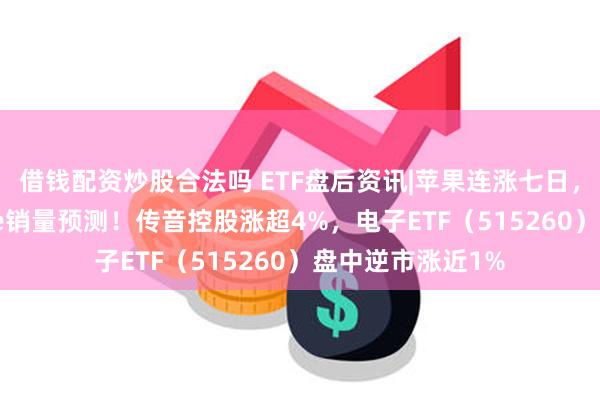 借钱配资炒股合法吗 ETF盘后资讯|苹果连涨七日，大摩上调iPhone销量预测！传音控股涨超4%，电子ETF（515260）盘中逆市涨近1%