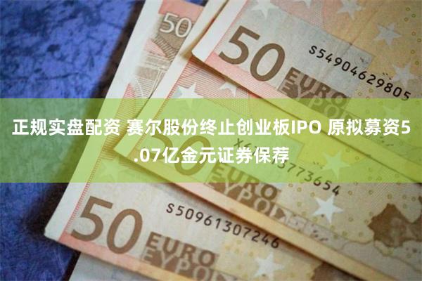 正规实盘配资 赛尔股份终止创业板IPO 原拟募资5.07亿金元证券保荐