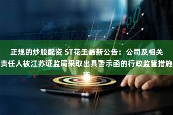 正规的炒股配资 ST花王最新公告：公司及相关责任人被江苏证监局采取出具警示函的行政监管措施