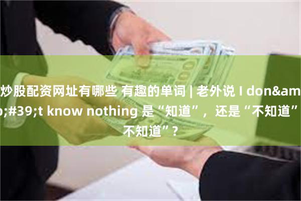 炒股配资网址有哪些 有趣的单词 | 老外说 I don&#39;t know nothing 是“知道”，还是“不知道”?