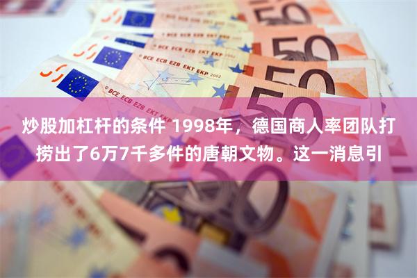 炒股加杠杆的条件 1998年，德国商人率团队打捞出了6万7千多件的唐朝文物。这一消息引