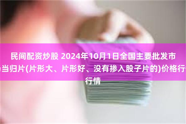 民间配资炒股 2024年10月1日全国主要批发市场当归片(片形大、片形好、没有掺入股子片的)价格行情