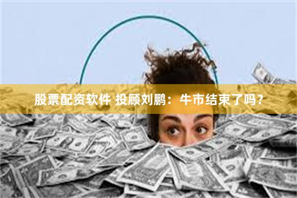 股票配资软件 投顾刘鹏：牛市结束了吗？