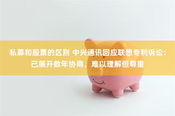 私募和股票的区别 中兴通讯回应联想专利诉讼：已展开数年协商，难以理解但尊重