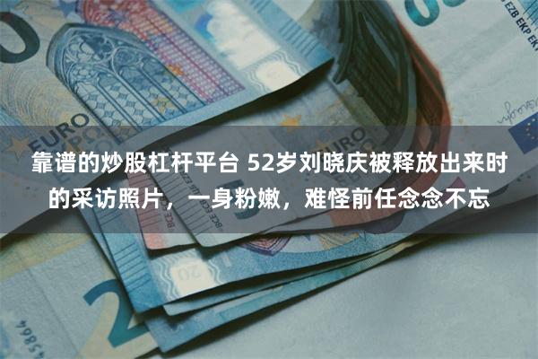 靠谱的炒股杠杆平台 52岁刘晓庆被释放出来时的采访照片，一身粉嫩，难怪前任念念不忘