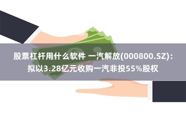 股票杠杆用什么软件 一汽解放(000800.SZ)：拟以3.28亿元收购一汽非投55%股权