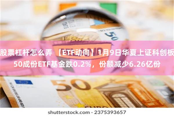 股票杠杆怎么弄 【ETF动向】1月9日华夏上证科创板50成份ETF基金跌0.2%，份额减少6.26亿份