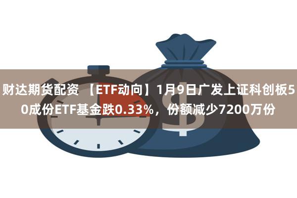 财达期货配资 【ETF动向】1月9日广发上证科创板50成份ETF基金跌0.33%，份额减少7200万份