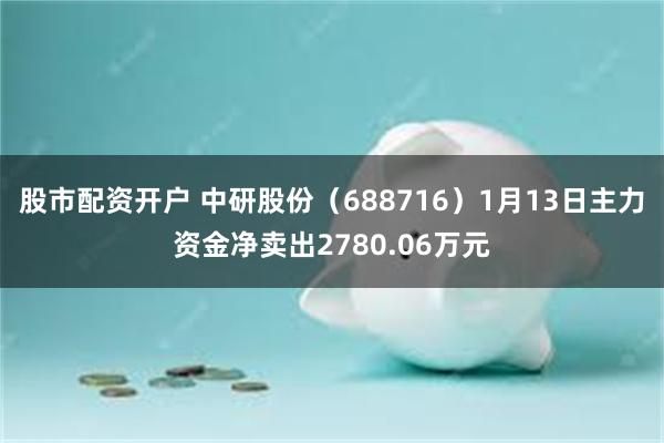 股市配资开户 中研股份（688716）1月13日主力资金净卖出2780.06万元