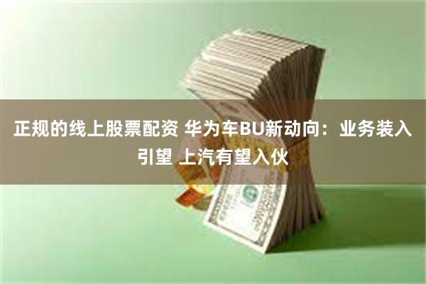 正规的线上股票配资 华为车BU新动向：业务装入引望 上汽有望入伙