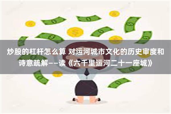 炒股的杠杆怎么算 对运河城市文化的历史审度和诗意疏解——读《六千里运河二十一座城》