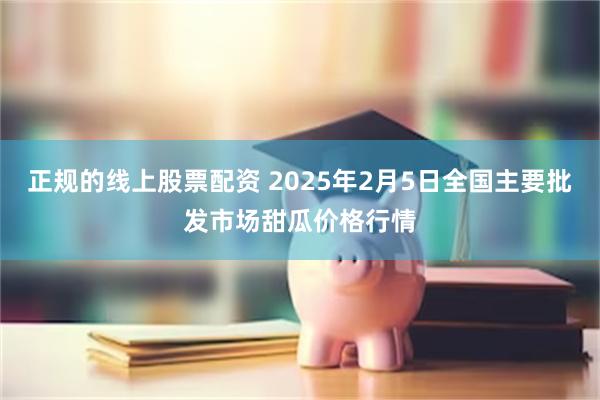 正规的线上股票配资 2025年2月5日全国主要批发市场甜瓜价格行情