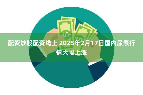 配资炒股配资线上 2025年2月17日国内尿素行情大幅上涨