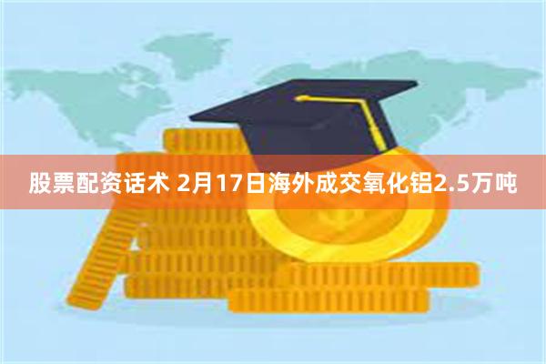 股票配资话术 2月17日海外成交氧化铝2.5万吨