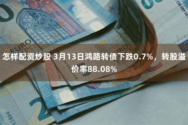 怎样配资炒股 3月13日鸿路转债下跌0.7%，转股溢价率88.08%