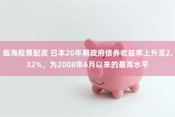 临海股票配资 日本20年期政府债券收益率上升至2.32%，为2008年6月以来的最高水平